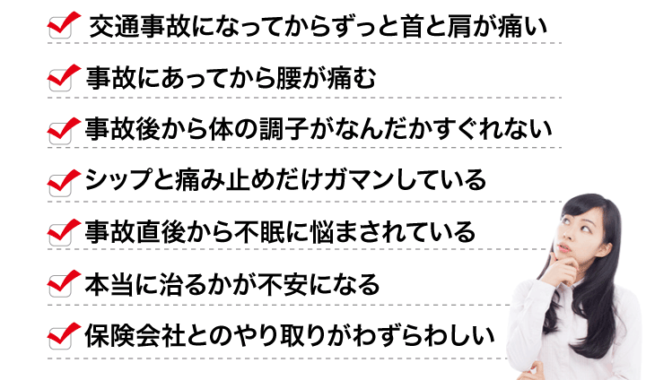 交通事故になってからずっと首と肩が痛い、事故にあってから腰が痛む、事故後から体の調子がなんだかすぐれない、シップと痛み止めだけガマンしている、事故直後から不眠に悩まされている、本当に治るかが不安になる、保険会社とのやり取りがわずらわしい